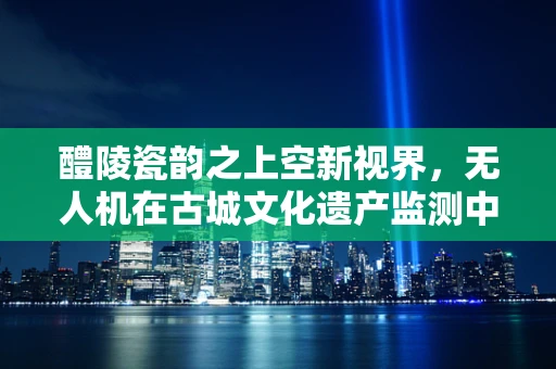 醴陵瓷韵之上空新视界，无人机在古城文化遗产监测中的应用挑战
