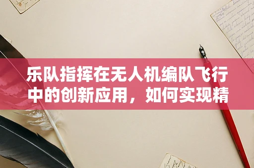 乐队指挥在无人机编队飞行中的创新应用，如何实现精准协同？