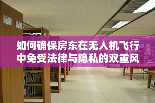 如何确保房东在无人机飞行中免受法律与隐私的双重风险？