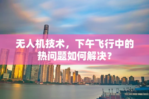 无人机技术，下午飞行中的热问题如何解决？
