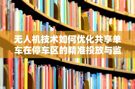 无人机技术如何优化共享单车在停车区的精准投放与监管？