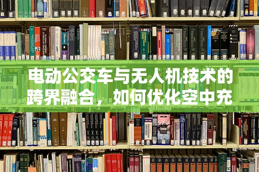 电动公交车与无人机技术的跨界融合，如何优化空中充电解决方案？
