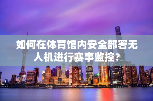 如何在体育馆内安全部署无人机进行赛事监控？