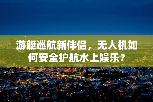 游艇巡航新伴侣，无人机如何安全护航水上娱乐？