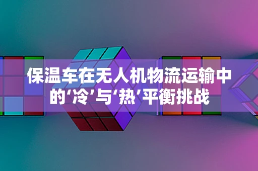 保温车在无人机物流运输中的‘冷’与‘热’平衡挑战