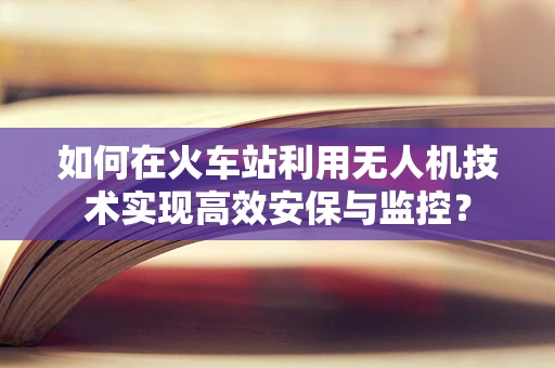 如何在火车站利用无人机技术实现高效安保与监控？