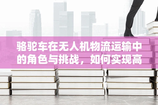 骆驼车在无人机物流运输中的角色与挑战，如何实现高效协同？