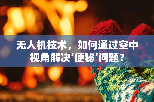 无人机技术，如何通过空中视角解决‘便秘’问题？