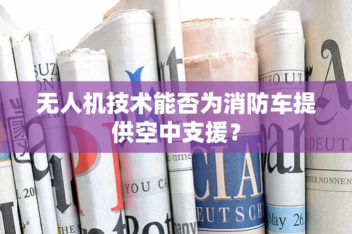 无人机技术能否为消防车提供空中支援？