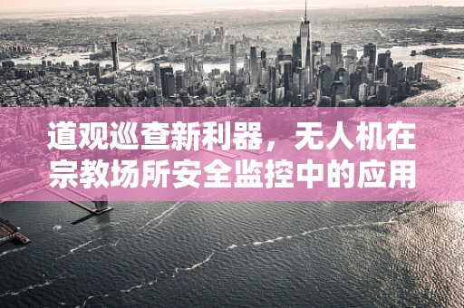 道观巡查新利器，无人机在宗教场所安全监控中的应用挑战