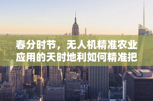 春分时节，无人机精准农业应用的天时地利如何精准把握？