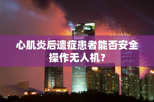 心肌炎后遗症患者能否安全操作无人机？