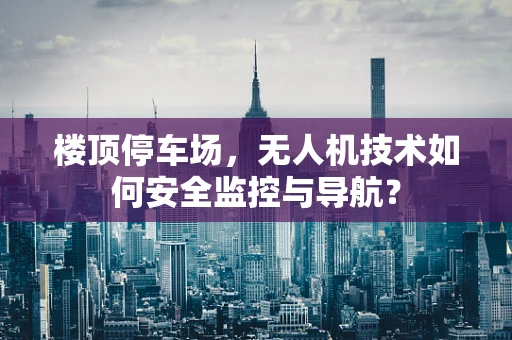 楼顶停车场，无人机技术如何安全监控与导航？