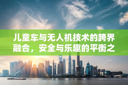儿童车与无人机技术的跨界融合，安全与乐趣的平衡之道