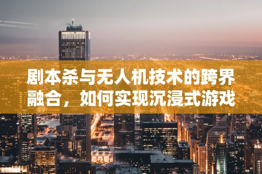 剧本杀与无人机技术的跨界融合，如何实现沉浸式游戏体验？