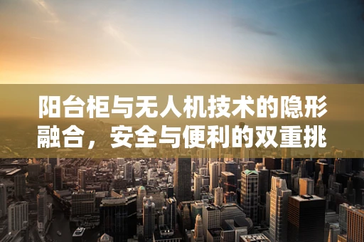阳台柜与无人机技术的隐形融合，安全与便利的双重挑战
