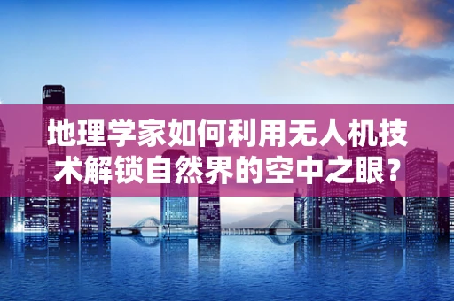 地理学家如何利用无人机技术解锁自然界的空中之眼？