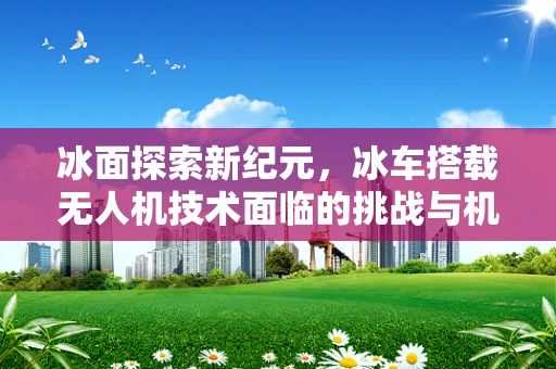 冰面探索新纪元，冰车搭载无人机技术面临的挑战与机遇