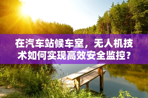 在汽车站候车室，无人机技术如何实现高效安全监控？