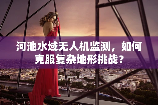 河池水域无人机监测，如何克服复杂地形挑战？