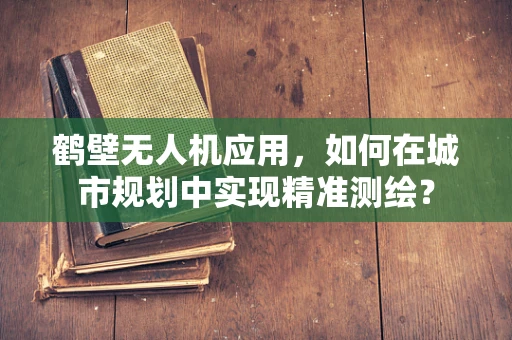 鹤壁无人机应用，如何在城市规划中实现精准测绘？