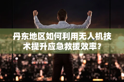 丹东地区如何利用无人机技术提升应急救援效率？