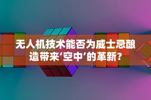 无人机技术能否为威士忌酿造带来‘空中’的革新？