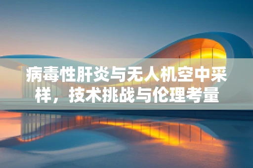 病毒性肝炎与无人机空中采样，技术挑战与伦理考量