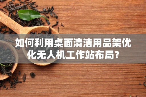 如何利用桌面清洁用品架优化无人机工作站布局？