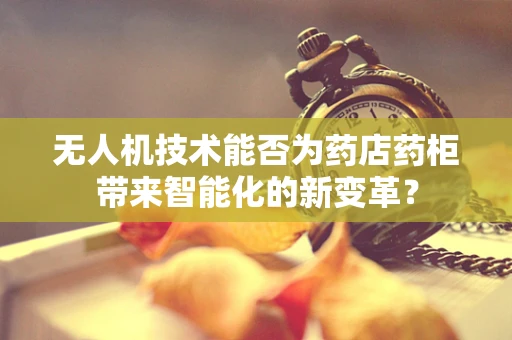 无人机技术能否为药店药柜带来智能化的新变革？