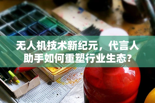 无人机技术新纪元，代言人助手如何重塑行业生态？
