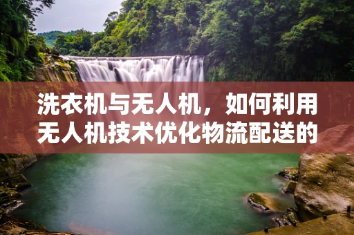 洗衣机与无人机，如何利用无人机技术优化物流配送的‘最后一公里’？