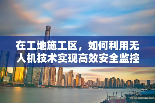 在工地施工区，如何利用无人机技术实现高效安全监控？