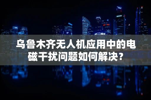 乌鲁木齐无人机应用中的电磁干扰问题如何解决？