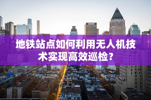 地铁站点如何利用无人机技术实现高效巡检？
