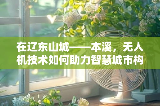在辽东山城——本溪，无人机技术如何助力智慧城市构建？