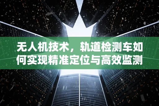 无人机技术，轨道检测车如何实现精准定位与高效监测？