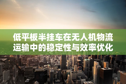 低平板半挂车在无人机物流运输中的稳定性与效率优化策略