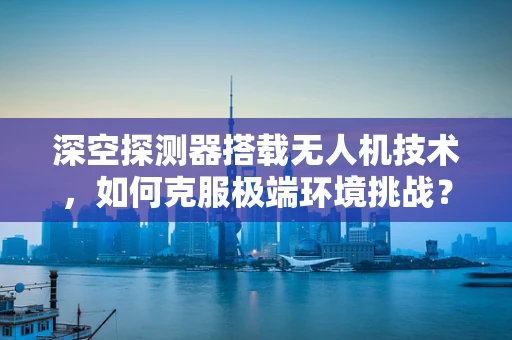 深空探测器搭载无人机技术，如何克服极端环境挑战？