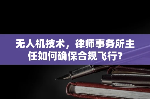 无人机技术，律师事务所主任如何确保合规飞行？