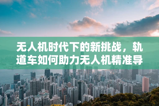 无人机时代下的新挑战，轨道车如何助力无人机精准导航？