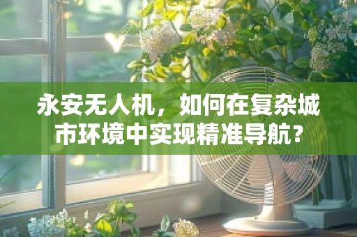 永安无人机，如何在复杂城市环境中实现精准导航？