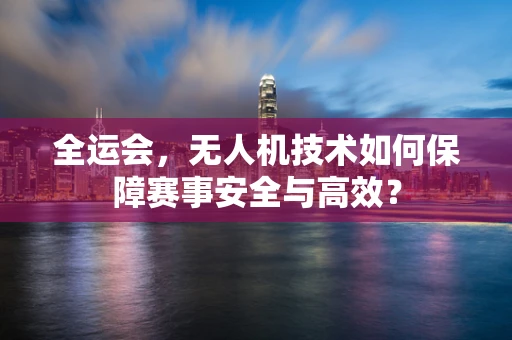 全运会，无人机技术如何保障赛事安全与高效？