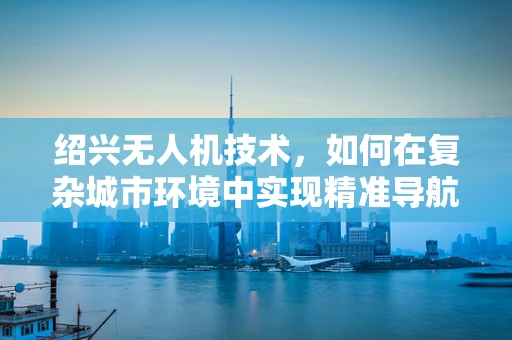 绍兴无人机技术，如何在复杂城市环境中实现精准导航？