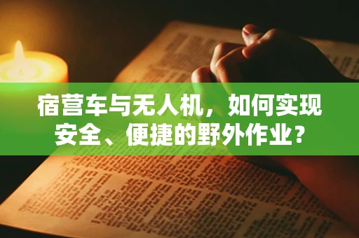 宿营车与无人机，如何实现安全、便捷的野外作业？