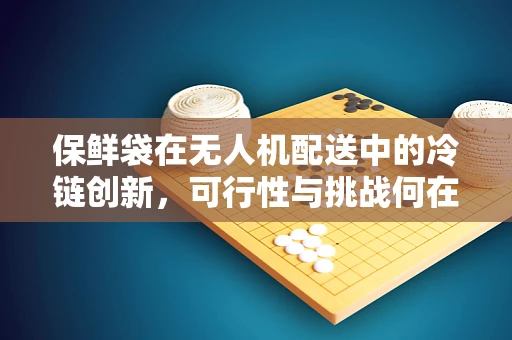 保鲜袋在无人机配送中的冷链创新，可行性与挑战何在？