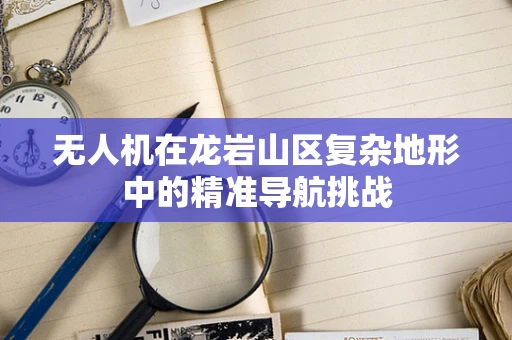无人机在龙岩山区复杂地形中的精准导航挑战