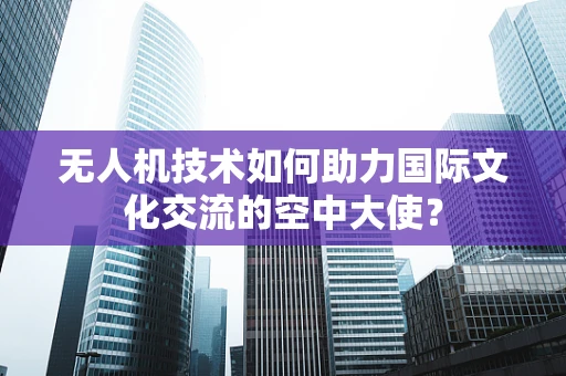 无人机技术如何助力国际文化交流的空中大使？