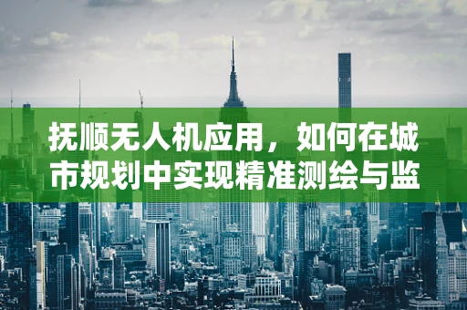 抚顺无人机应用，如何在城市规划中实现精准测绘与监测？