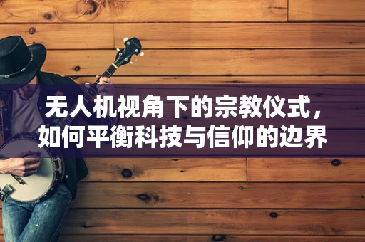 无人机视角下的宗教仪式，如何平衡科技与信仰的边界？